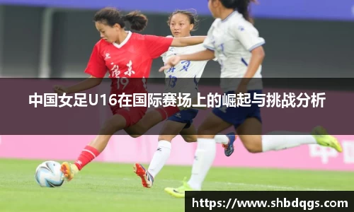 中国女足U16在国际赛场上的崛起与挑战分析
